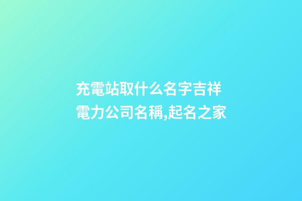 充電站取什么名字吉祥 電力公司名稱,起名之家-第1張-公司起名-玄機派